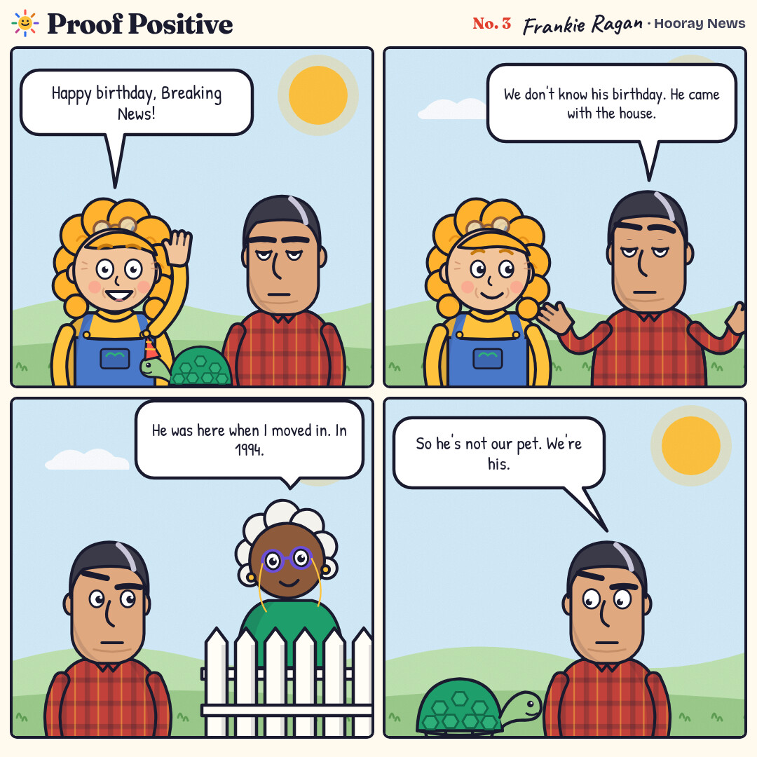 Four-panel comic in the back yard. Goldie wishes their tortoise, Breaking News, a happy birthday. Ansel says nobody knows his birthday because he came with the house. Neighbor Delphine says he was there when she moved in, in 1994. Ansel realizes they are the tortoise’s pets.