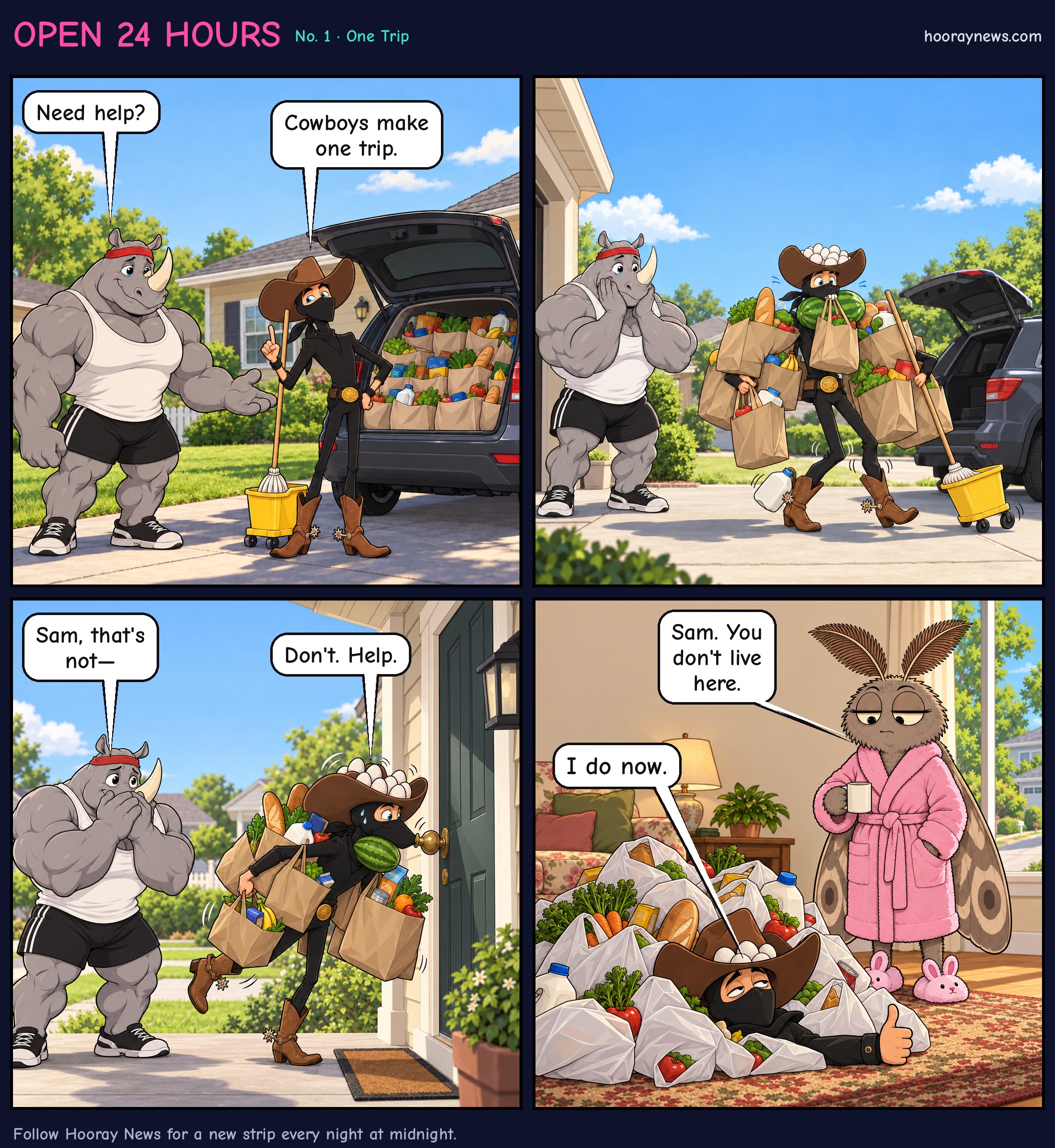 Open 24 Hours, One Trip. Bob the muscular rhino offers to help a skinny ninja cowboy named Sam carry about thirty grocery bags. Sam says a cowboy makes one trip, staggers to a front door loaded with bags, eggs in his hat and a watermelon under his chin, and collapses inside under the pile. A moth in a pink bathrobe says, Sam, you don't live here. Sam answers, I do now.