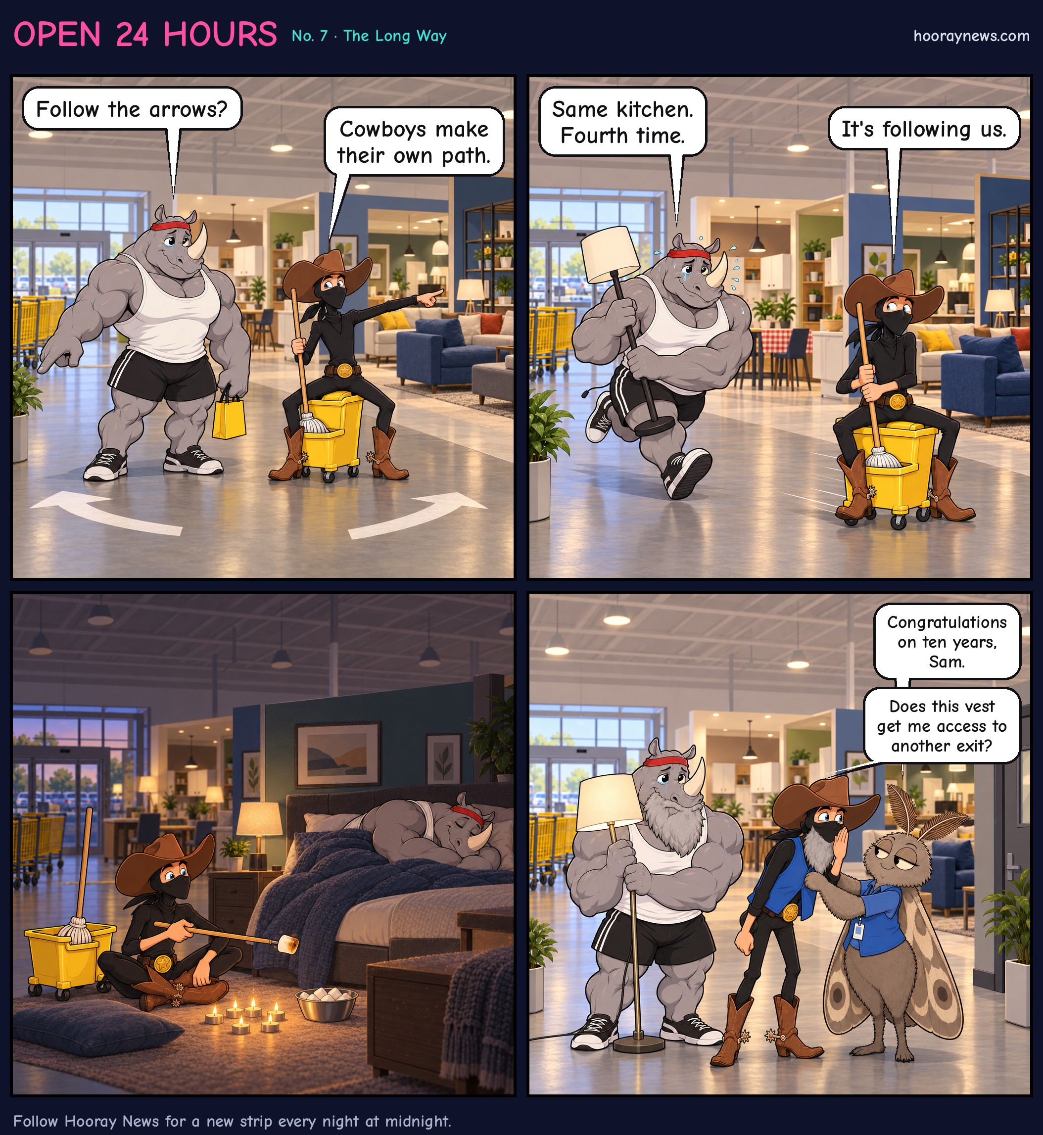 Four-panel comic. Panel 1: At the entrance of a giant furniture store, Rhinoceros Bob points at painted floor arrows and asks, 'Follow the arrows?' Sam the Ninja Cowboy, riding his mop-bucket horse Thunder, points the other way and says, 'Cowboys make their own path.' Panel 2: Deep in the showroom maze, they pass the same fake kitchen again. Bob, teary and holding a lamp, says, 'Same kitchen. Fourth time.' Sam eyes it suspiciously and says, 'It's following us.' Panel 3: Silent. Later, in the dim store at night, Bob sleeps in a display bed while Sam roasts a marshmallow over a ring of tealight candles. Panel 4: Close-up. Linda the Moth, in an employee vest, pins a matching vest on Sam, who now has a long gray beard, and says, 'Congratulations on ten years, Sam.' Sam leans in, eyeing a staff-only door, and whispers, 'Does this vest get me access to another exit?' A gray-bearded Bob, still holding the lamp, nods hopefully behind him.